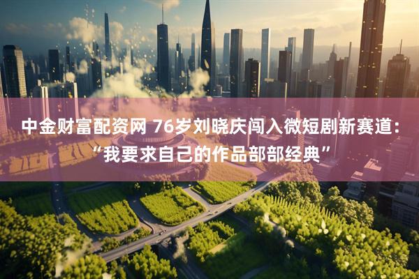 中金财富配资网 76岁刘晓庆闯入微短剧新赛道：“我要求自己的作品部部经典”
