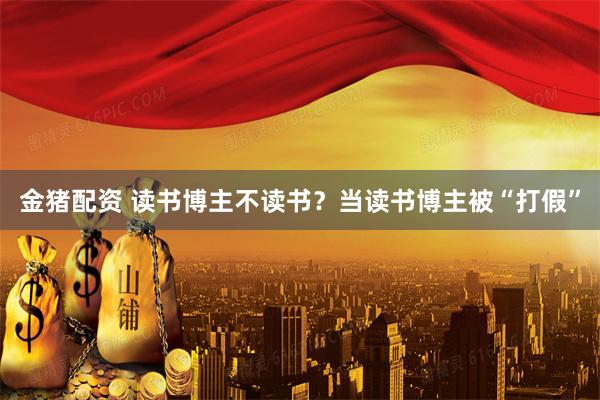 金猪配资 读书博主不读书？当读书博主被“打假”