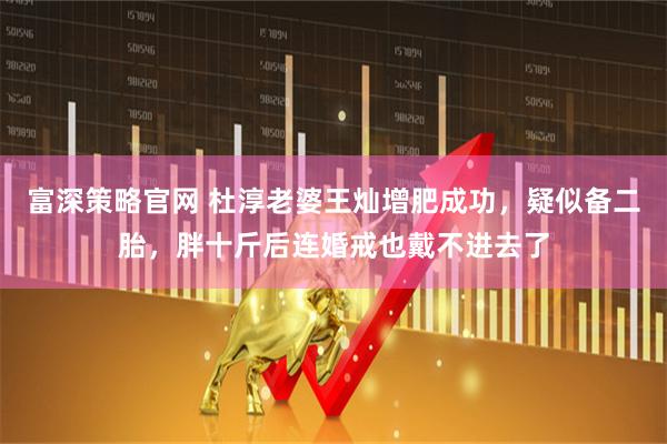 富深策略官网 杜淳老婆王灿增肥成功，疑似备二胎，胖十斤后连婚戒也戴不进去了