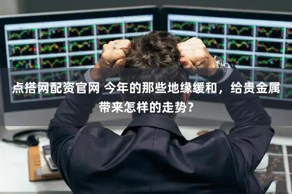 点搭网配资官网 今年的那些地缘缓和，给贵金属带来怎样的走势？