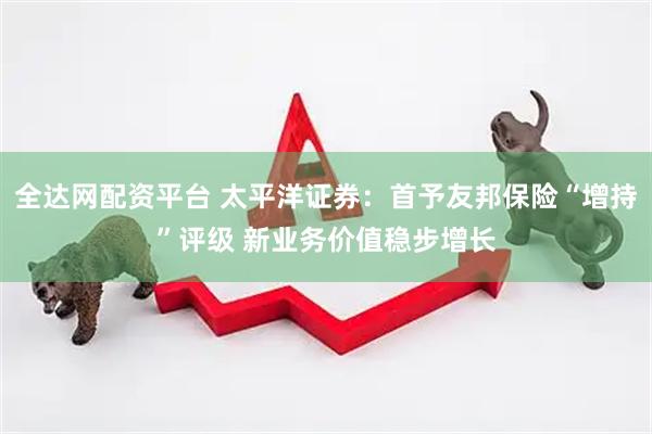 全达网配资平台 太平洋证券：首予友邦保险“增持”评级 新业务价值稳步增长