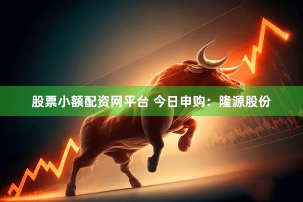 股票小额配资网平台 今日申购：隆源股份