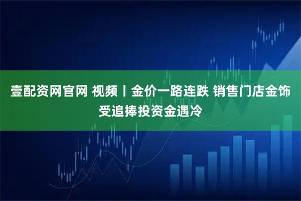 壹配资网官网 视频丨金价一路连跌 销售门店金饰受追捧投资金遇冷