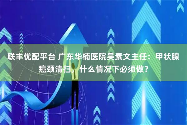 联丰优配平台 广东华楠医院吴素文主任：甲状腺癌颈清扫，什么情况下必须做？