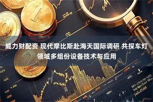 威力财配资 现代摩比斯赴海天国际调研 共探车灯领域多组份设备技术与应用