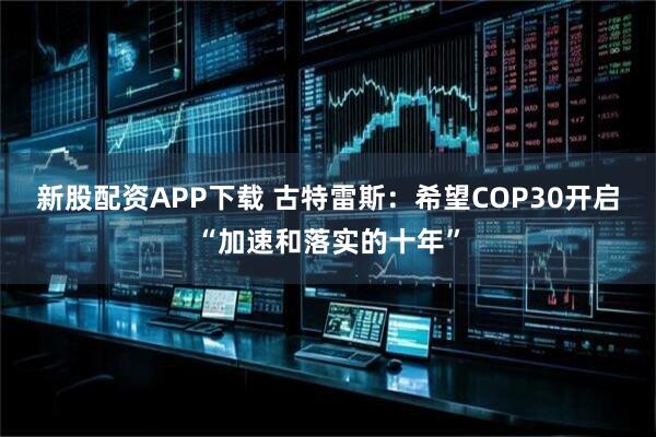 新股配资APP下载 古特雷斯：希望COP30开启“加速和落实的十年”