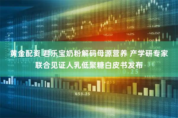 黄金配资 君乐宝奶粉解码母源营养 产学研专家联合见证人乳低聚糖白皮书发布