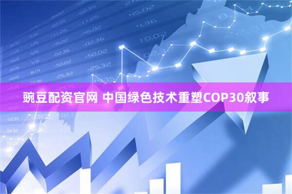 豌豆配资官网 中国绿色技术重塑COP30叙事