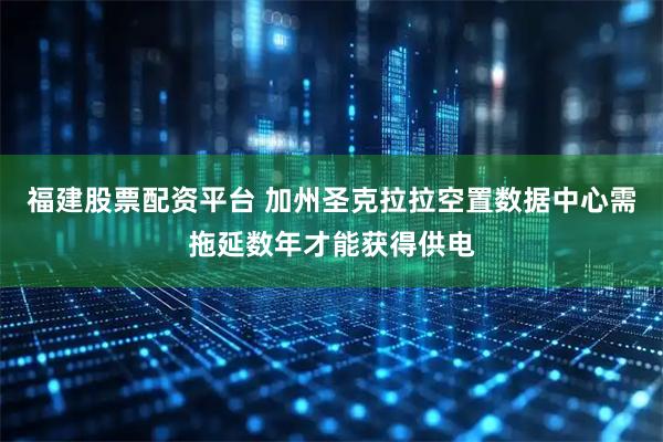 福建股票配资平台 加州圣克拉拉空置数据中心需拖延数年才能获得供电