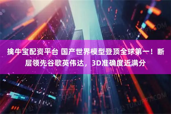 擒牛宝配资平台 国产世界模型登顶全球第一！断层领先谷歌英伟达，3D准确度近满分