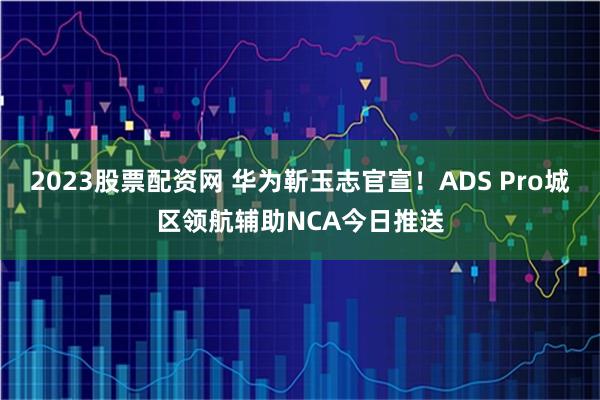 2023股票配资网 华为靳玉志官宣！ADS Pro城区领航辅助NCA今日推送