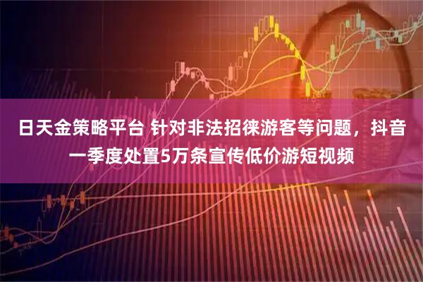 日天金策略平台 针对非法招徕游客等问题，抖音一季度处置5万条宣传低价游短视频