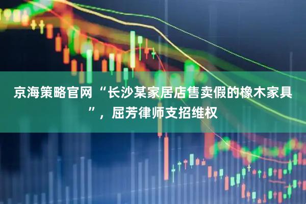 京海策略官网 “长沙某家居店售卖假的橡木家具”，屈芳律师支招维权