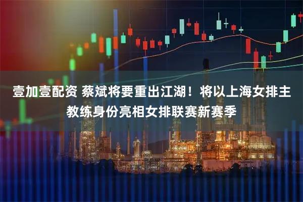 壹加壹配资 蔡斌将要重出江湖！将以上海女排主教练身份亮相女排联赛新赛季