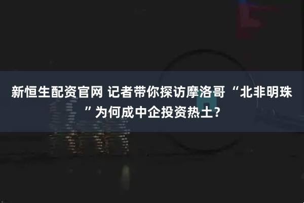 新恒生配资官网 记者带你探访摩洛哥 “北非明珠”为何成中企投资热土？