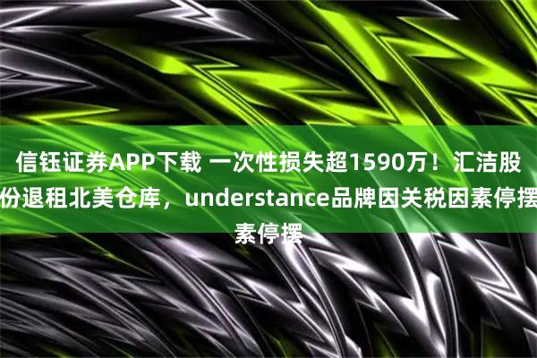 信钰证券APP下载 一次性损失超1590万！汇洁股份退租北美仓库，understance品牌因关税因素停摆