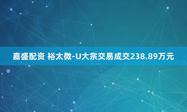 嘉盛配资 裕太微-U大宗交易成交238.89万元