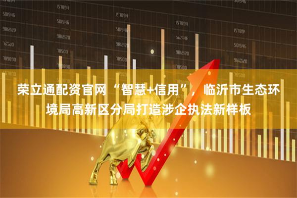 荣立通配资官网 “智慧+信用”，临沂市生态环境局高新区分局打造涉企执法新样板
