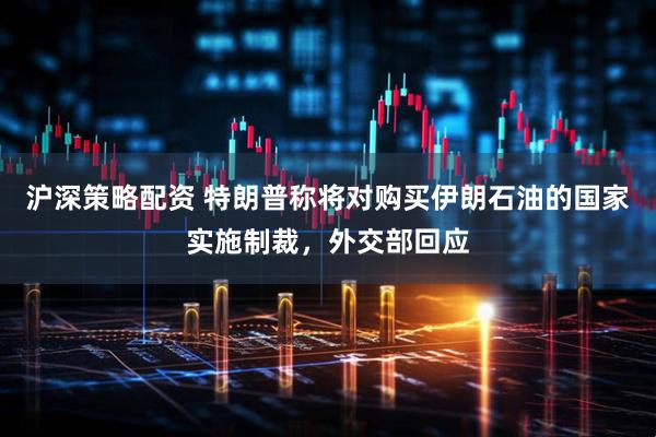 沪深策略配资 特朗普称将对购买伊朗石油的国家实施制裁，外交部回应