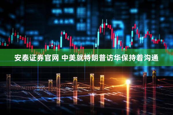 安泰证券官网 中美就特朗普访华保持着沟通