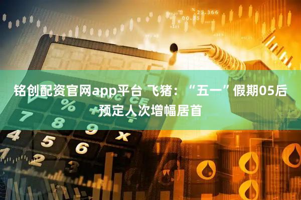 铭创配资官网app平台 飞猪：“五一”假期05后预定人次增幅居首