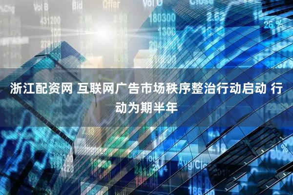 浙江配资网 互联网广告市场秩序整治行动启动 行动为期半年